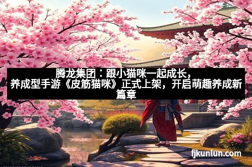 腾龙集团：跟小猫咪一起成长，养成型手游《皮筋猫咪》正式上架，开启萌趣养成新篇章